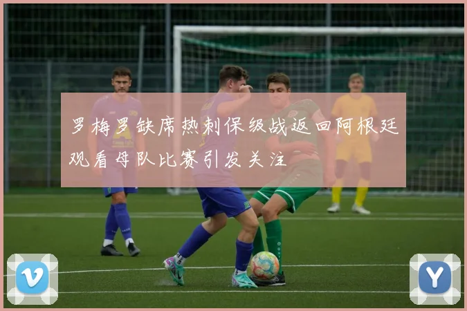 罗梅罗缺席热刺保级战返回阿根廷观看母队比赛引发关注
