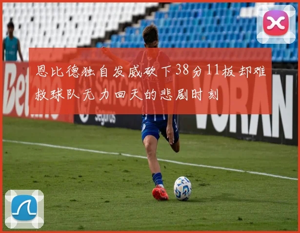 恩比德独自发威砍下38分11板却难救球队无力回天的悲剧时刻