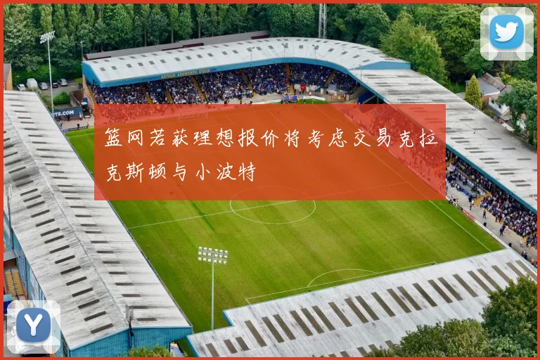 篮网若获理想报价将考虑交易克拉克斯顿与小波特