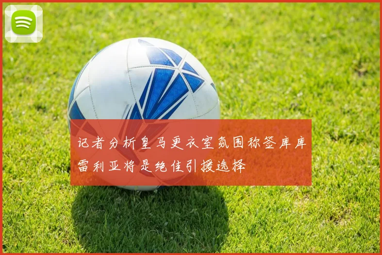 记者分析皇马更衣室氛围称签库库雷利亚将是绝佳引援选择