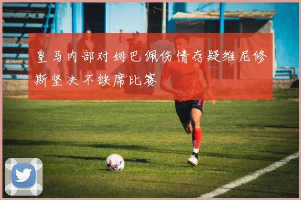 皇马内部对姆巴佩伤情存疑维尼修斯坚决不缺席比赛