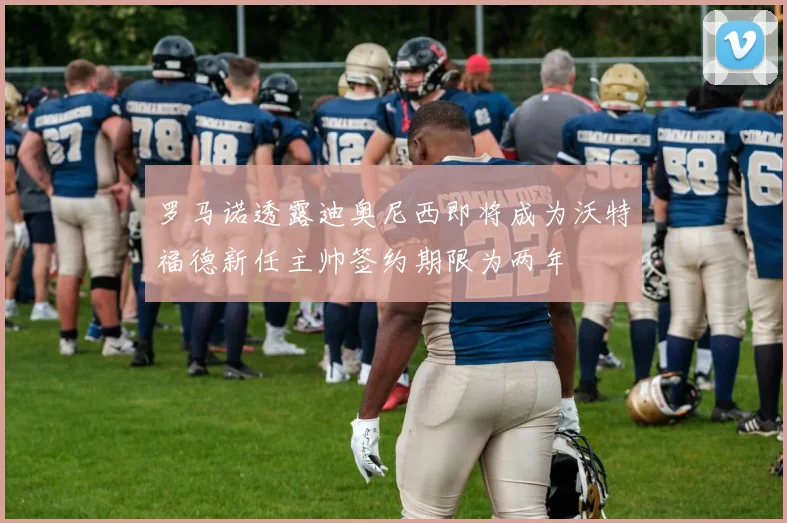 罗马诺透露迪奥尼西即将成为沃特福德新任主帅签约期限为两年