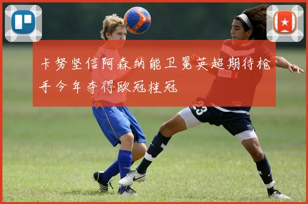 卡努坚信阿森纳能卫冕英超期待枪手今年夺得欧冠桂冠