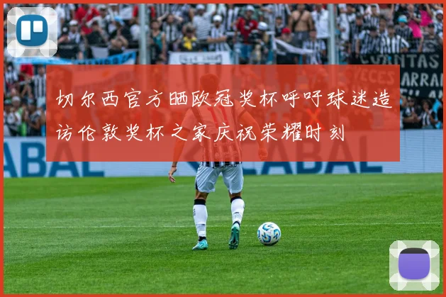 切尔西官方晒欧冠奖杯呼吁球迷造访伦敦奖杯之家庆祝荣耀时刻