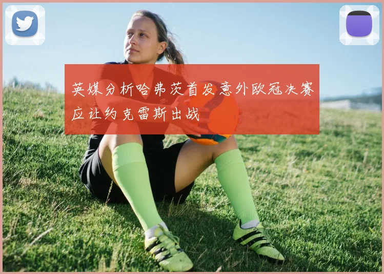 英媒分析哈弗茨首发意外欧冠决赛应让约克雷斯出战