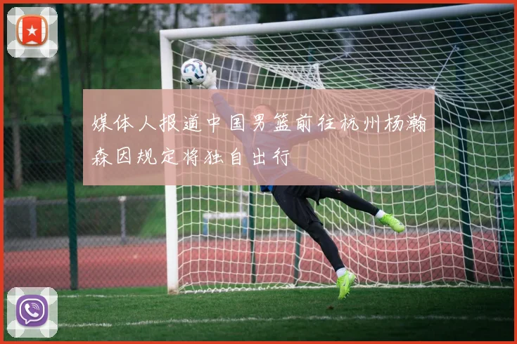 媒体人报道中国男篮前往杭州杨瀚森因规定将独自出行
