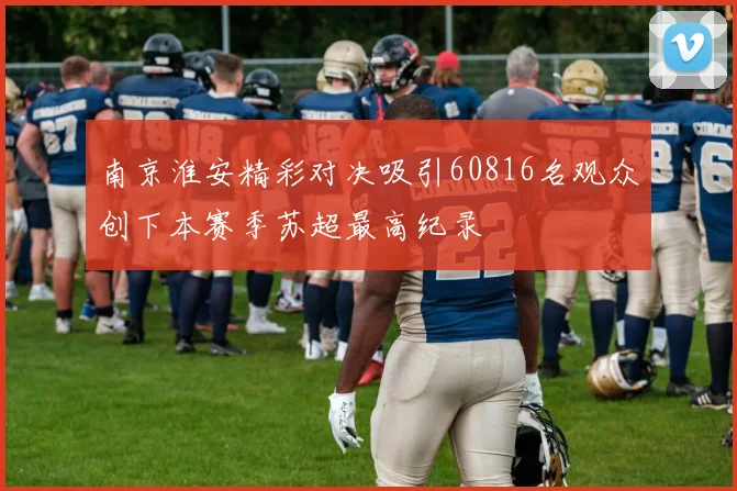 南京淮安精彩对决吸引60816名观众创下本赛季苏超最高纪录