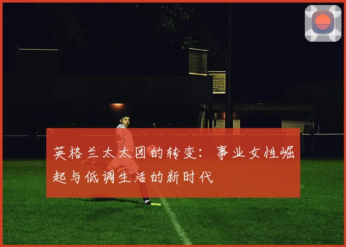 英格兰太太团的转变：事业女性崛起与低调生活的新时代