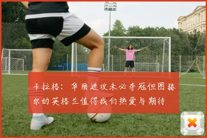 卡拉格：华丽进攻未必夺冠但图赫尔的英格兰值得我们热爱与期待