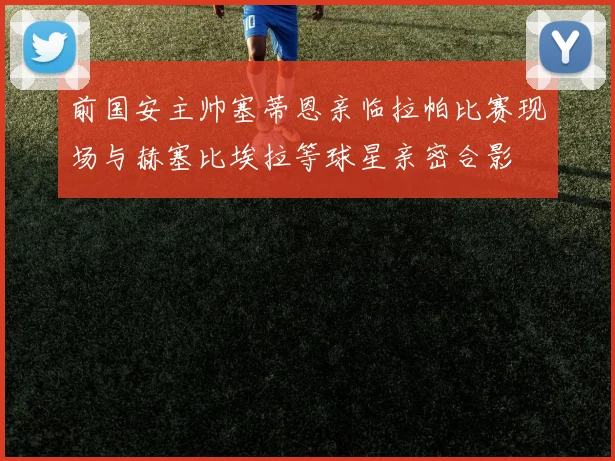 前国安主帅塞蒂恩亲临拉帕比赛现场与赫塞比埃拉等球星亲密合影