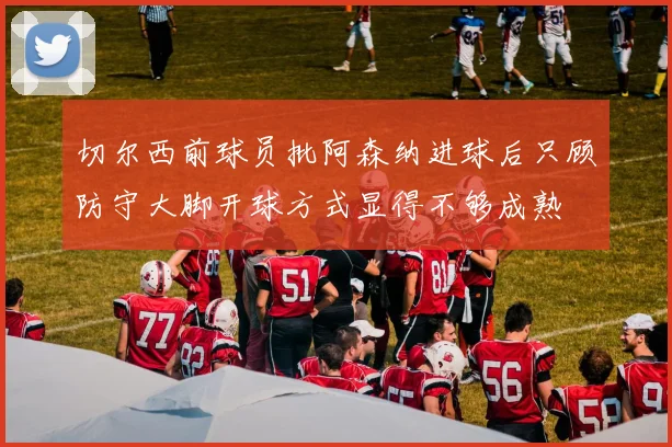 切尔西前球员批阿森纳进球后只顾防守大脚开球方式显得不够成熟