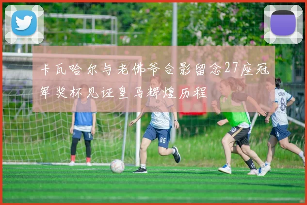 卡瓦哈尔与老佛爷合影留念27座冠军奖杯见证皇马辉煌历程