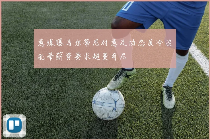 意媒曝马尔蒂尼对意足协态度冷淡孔蒂薪资要求超曼奇尼