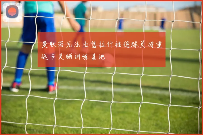 曼联若无法出售拉什福德球员将重返卡灵顿训练基地