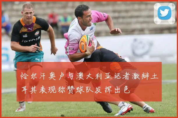恰尔汗奥卢与澳大利亚记者激辩土耳其表现称赞球队发挥出色