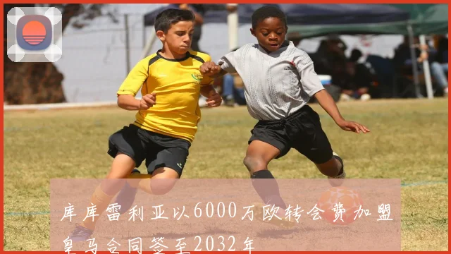 库库雷利亚以6000万欧转会费加盟皇马合同签至2032年