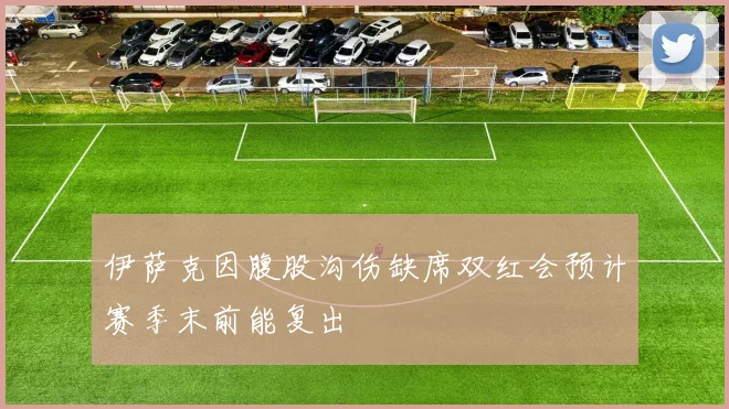 伊萨克因腹股沟伤缺席双红会预计赛季末前能复出