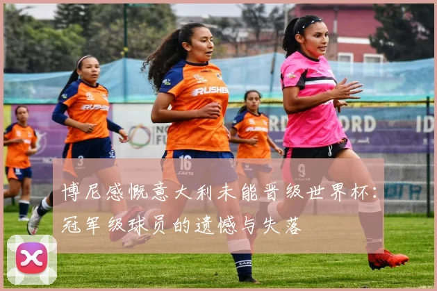 博尼感慨意大利未能晋级世界杯：冠军级球员的遗憾与失落